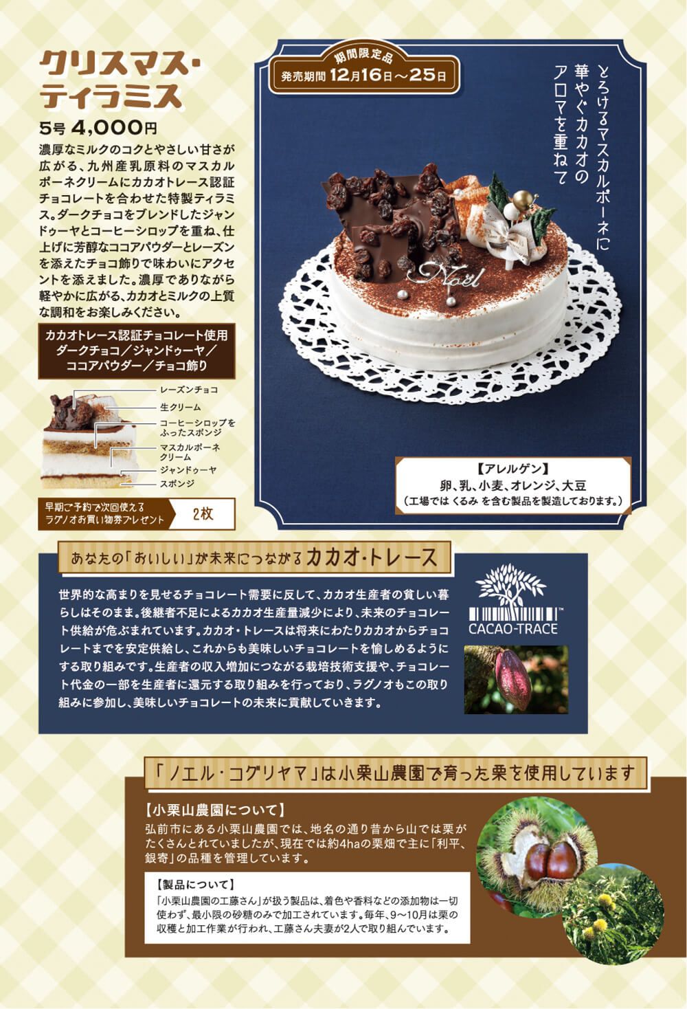 ●クリスマス・ティラミス（5号：4,000 期間限定商品：発売期間12/16〜25日） 濃厚なミルクのコクとやさしい甘さが広がる、九州産乳原料のマスカルポーネクリームにカカオトレース認証チョコレートを合わせた特製ティラミス。ダークチョコをブレンドしたジャンドゥーヤとコーヒーシロップを重ね、仕上げに芳醇なココアパウダーとレーズン を添えたチョコ飾りで味わいにアクセントを添えました。濃厚でありながら軽やかに広がる、カカオとミルクの上質な調和をお楽しみください。  【あなたの「おいしい」が未来につながるカカオ・